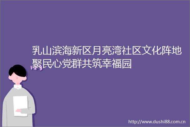 乳山滨海新区月亮湾社区文化阵地聚民心党群共筑幸福园