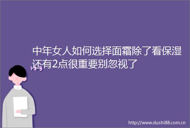 中年女人如何选择面霜除了看保湿还有2点很重要别忽视了
