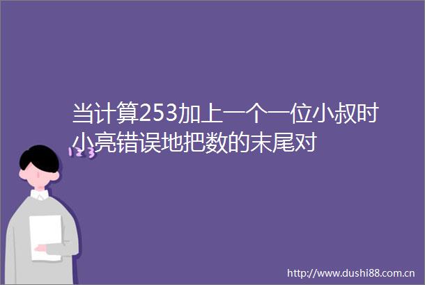 当计算253加上一个一位小叔时小亮错误地把数的末尾对