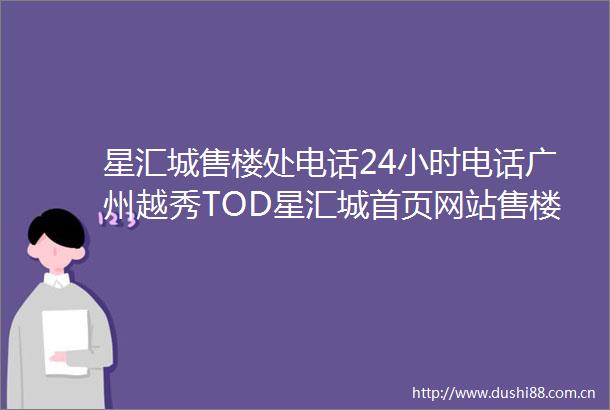 星汇城售楼处电话24小时电话广州越秀TOD星汇城首页网站售楼处楼盘详情