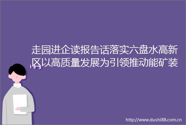 走园进企读报告话落实六盘水高新区以高质量发展为引领推动能矿装备制造产业高端化集群化发展