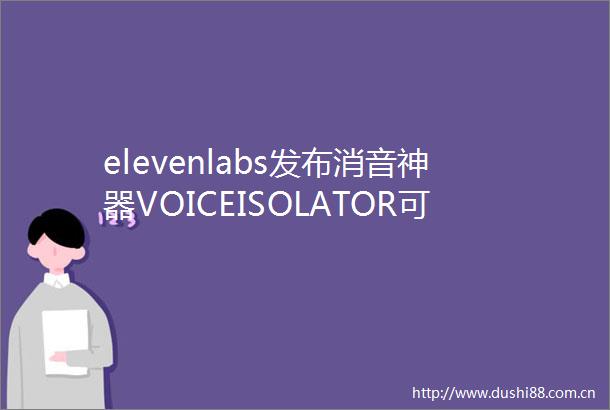 elevenlabs发布消音神器VOICEISOLATOR可去除音频中的背景噪音
