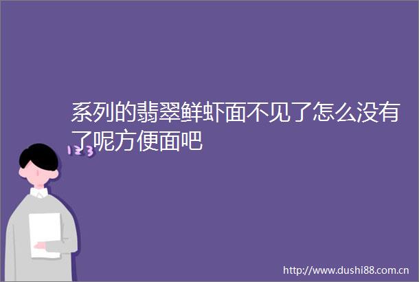 系列的翡翠鲜虾面不见了怎么没有了呢方便面吧
