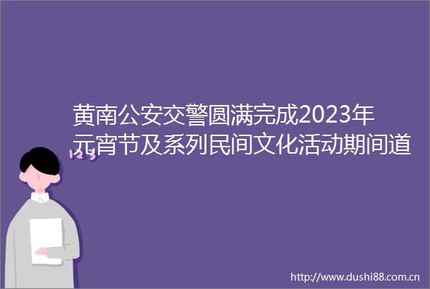 黄南圆满完成2023年元宵节及系列民间文化活动期间道路交通安保工作