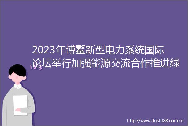 2023年博鳌新型电力系统国际论坛举行加强能源交流合作推进绿色低碳发展