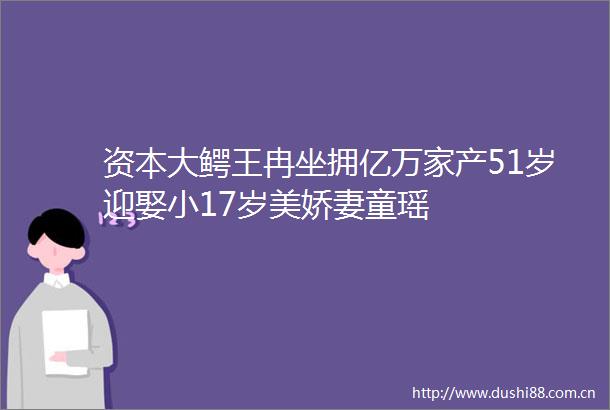 资本大鳄王冉坐拥亿万家产51岁迎娶小17岁美娇妻童瑶