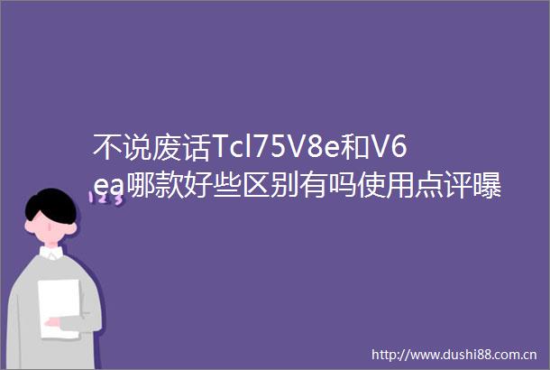 不说废话Tcl75V8e和V6ea哪款好些区别有吗使用点评真实情况
