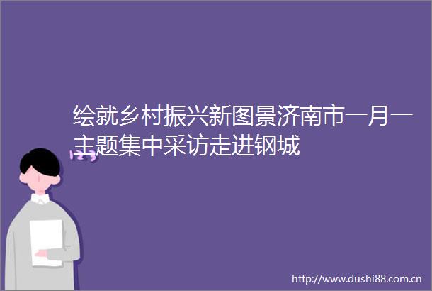 绘就乡村振兴新图景济南市一月一主题集中采访走进钢城