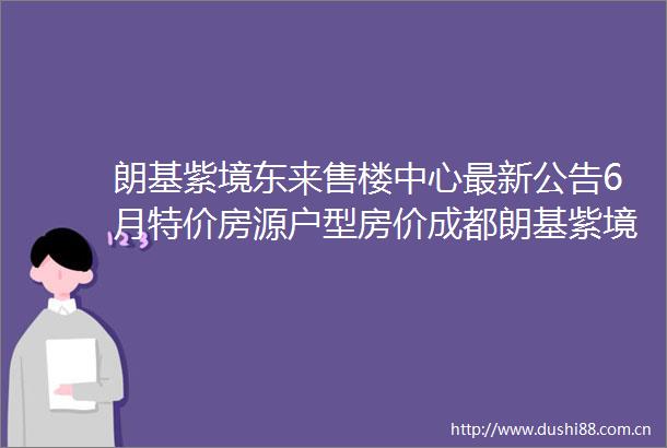 朗基紫境东来售楼中心最新公告6月特价房源户型房价成都朗基紫境东来售楼中心电话一键预约享优惠
