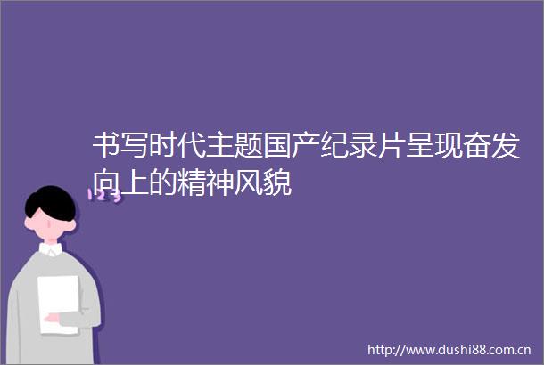 书写时代主题国产纪录片呈现奋发向上的精神风貌