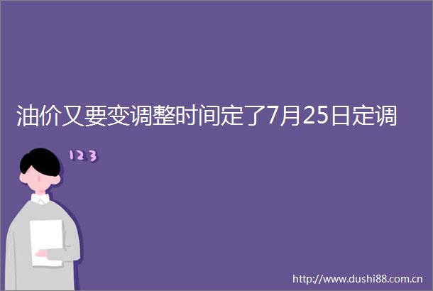 油价又要变调整时间定了7月25日定调