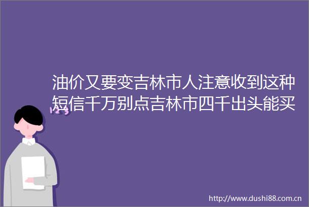 油价又要变吉林市人注意收到这种短信千万别点吉林市四千出头能买洋房