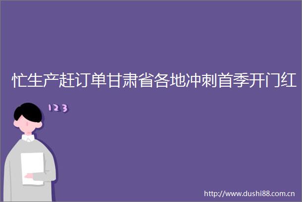 忙生产赶订单甘肃省各地冲刺首季开门红