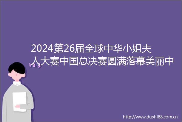 2024第26届全球中华小姐夫人大赛总决赛圆满落幕美丽中华魅力无限