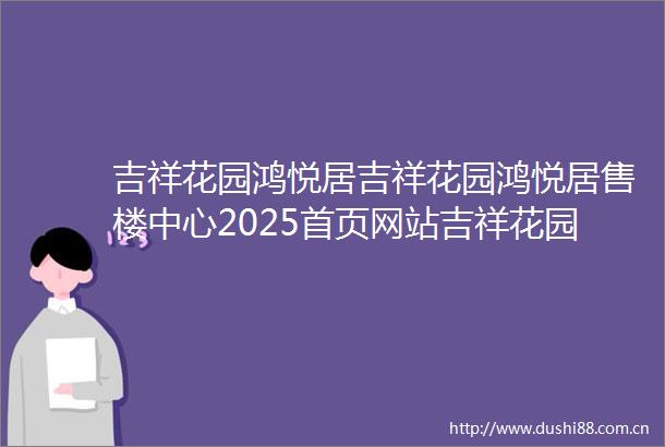 吉祥花园鸿悦居吉祥花园鸿悦居售楼中心2025首页网站吉祥花园鸿悦居最新楼盘详情营销中心户型备案价24小时