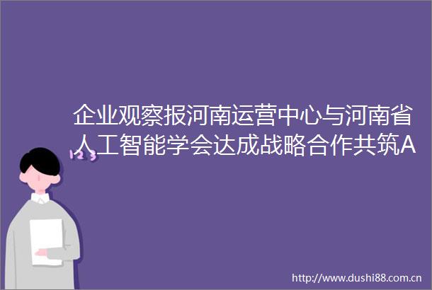 企业观察报河南运营中心与河南省人工智能学会达成战略合作共筑AI产业新生态