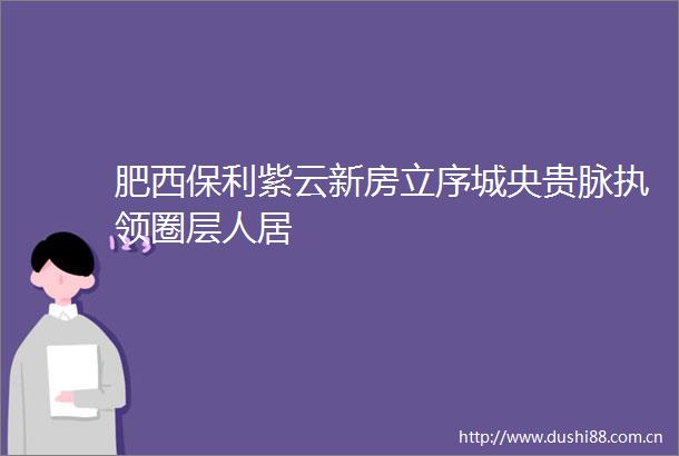 肥西保利紫云新房立序城央贵脉执领圈层人居