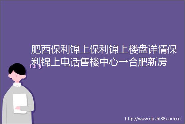 肥西保利锦上保利锦上楼盘详情保利锦上电话售楼中心→合肥新房