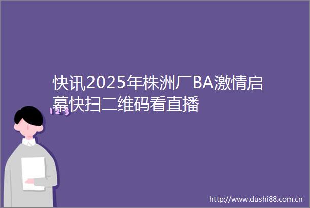 快讯2025年株洲厂BA启幕快扫二维码看直播
