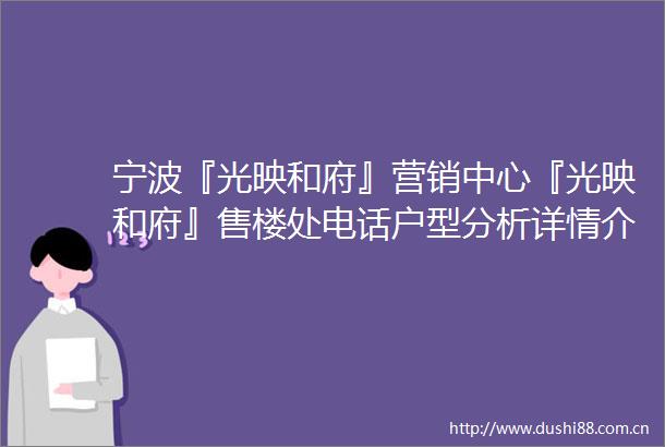 宁波『光映和府』营销中心『光映和府』售楼处电话户型分析详情介绍