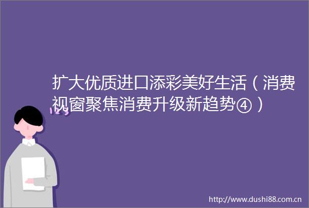 扩大优质进口添彩美好生活（消费视窗聚焦消费升级新趋势④）