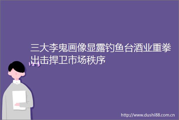三大李鬼画像显露钓鱼台酒业重拳出击捍卫市场秩序