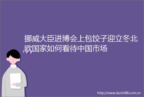 挪威大臣进博会上包饺子迎立冬北欧如何看待市场
