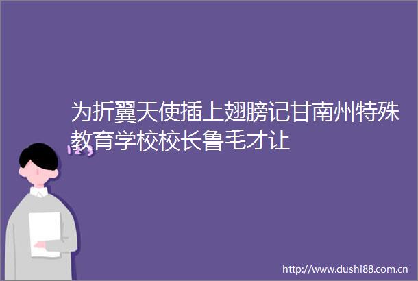 为折翼天使插上翅膀记甘南州特殊教育学校校长鲁毛才让