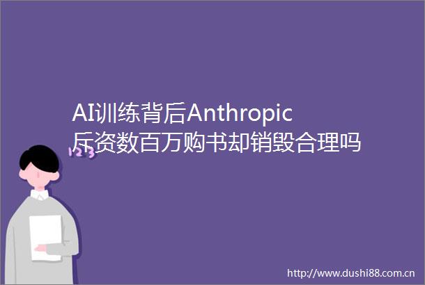 AI训练背后Anthropic斥资数百万购书却销毁合理吗