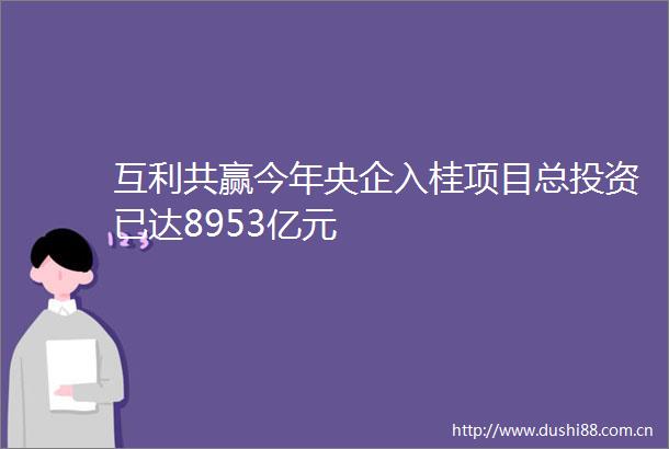 互利共赢今年央企入桂项目总投资已达8953亿元