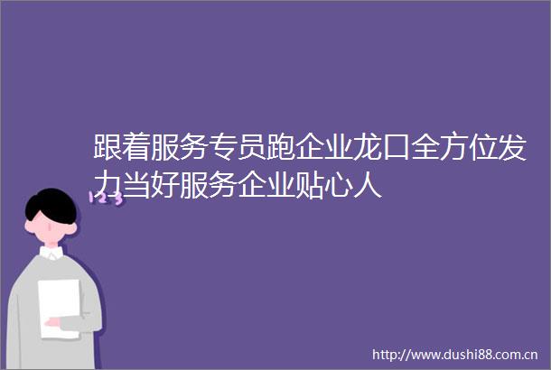 跟着服务专员跑企业龙口全方位发力当好服务企业贴心人