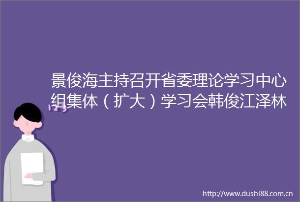 景俊海主持召开省委理论学习中心组集体（扩大）学习会韩俊江泽林出席