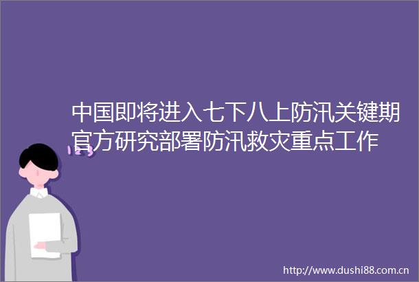 即将进入七下八上防汛关键期官方研究部署防汛救灾重点工作