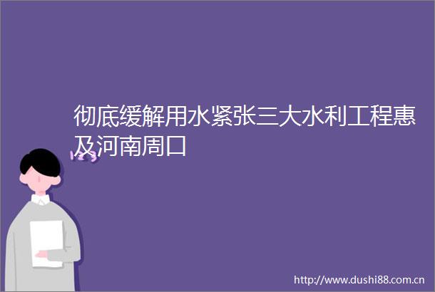 彻底缓解用水紧张三大水利工程惠及河南周口