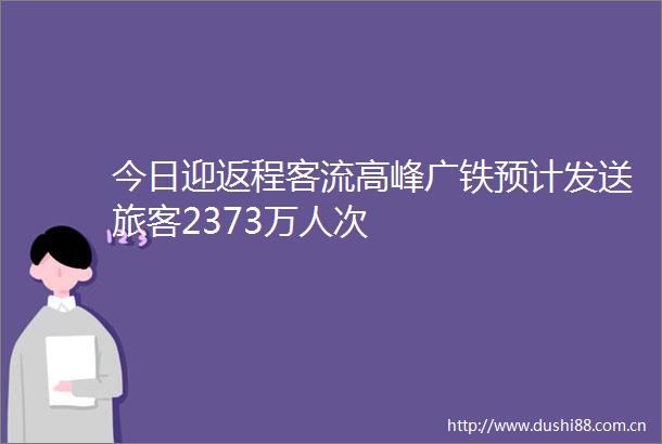 今日迎返程客流高峰广铁预计发送旅客2373万人次