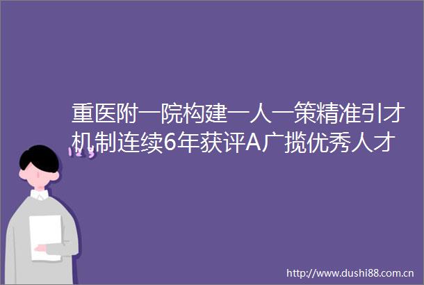 重医附一院构建一人一策精准引才机制连续6年获评A广揽优秀人才引领学科突破