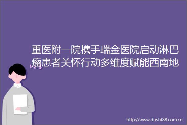 重医附一院携手瑞金医院启动淋巴瘤患者关怀行动多维度赋能西南地区血液肿瘤诊疗
