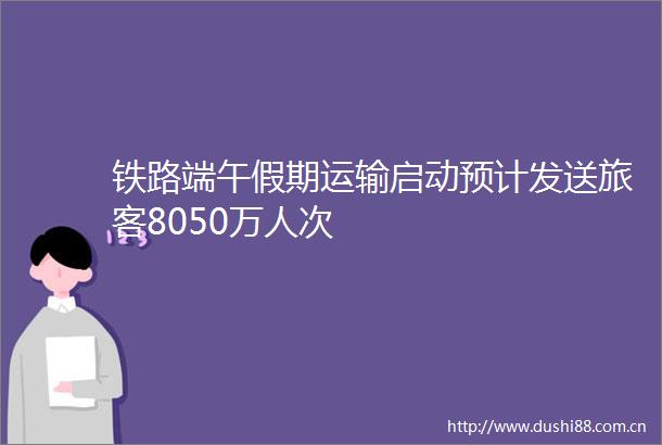 铁路端午假期运输启动预计发送旅客8050万人次
