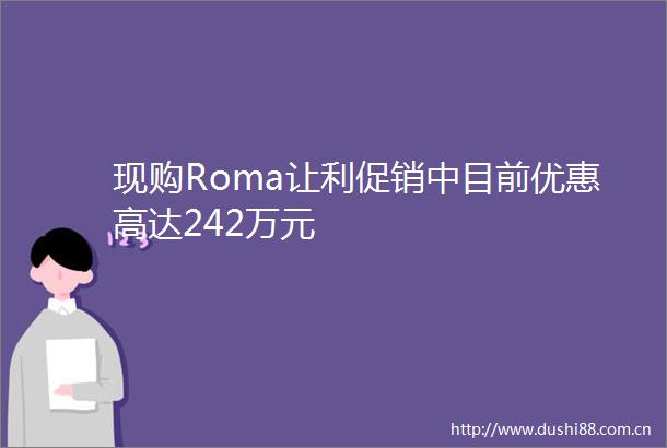 现购Roma让利促销中目前优惠高达242万元