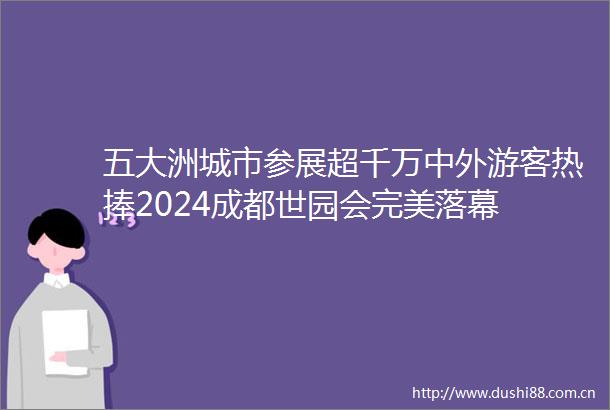 五大洲城市参展超千万中外游客热捧2024成都世园会完美落幕