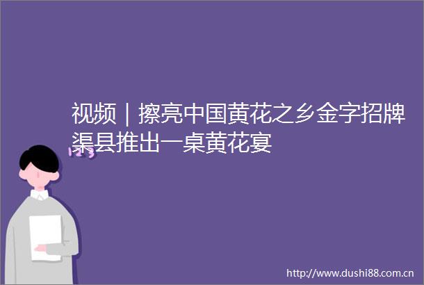 视频｜擦亮黄花之乡金字招牌渠县推出一桌黄花宴