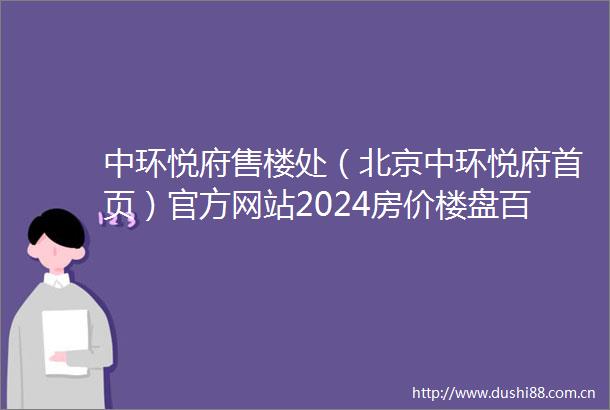 中环悦府售楼处（北京中环悦府首页）官方网站2024房价楼盘百科