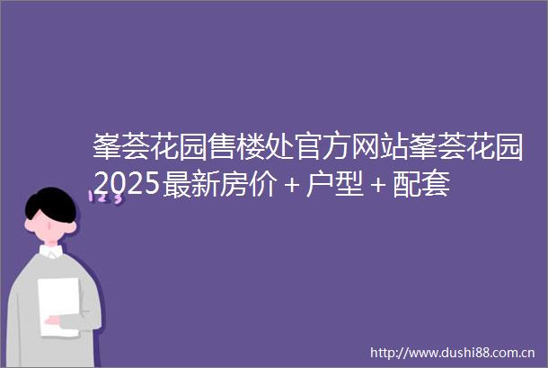 峯荟花园售楼处官方网站峯荟花园2025最新房价＋户型＋配套