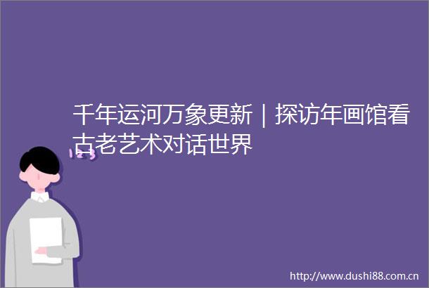 千年运河万象更新｜探访年画馆看古老艺术对话世界