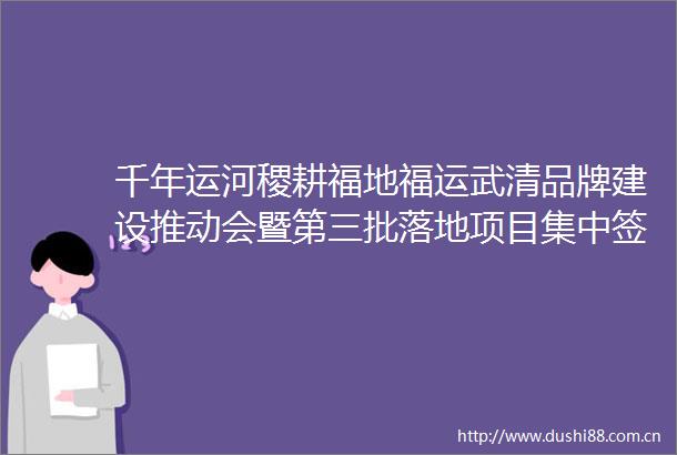 千年运河稷耕福地福运武清品牌建设推动会暨第三批落地项目集中签约仪式在天津武清举行