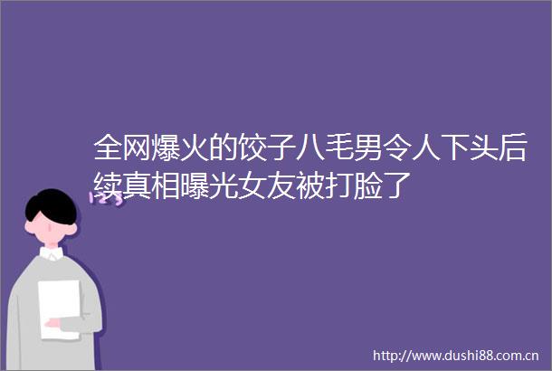 全网爆火的饺子八毛男令人下头后续真相女友被打脸了