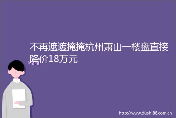 不再遮遮掩掩杭州萧山一楼盘直接降价18万元