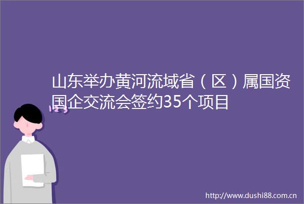 山东举办黄河流域省（区）属国资国企交流会签约35个项目