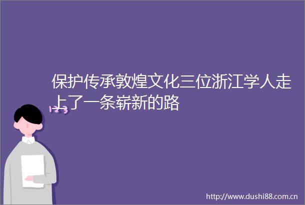 保护传承敦煌文化三位浙江学人走上了一条崭新的路