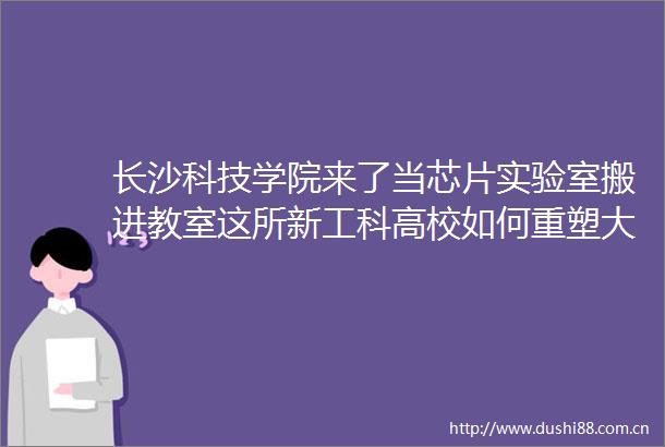 长沙科技学院来了当芯片实验室搬进教室这所新工科高校如何重塑大学体验